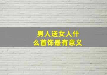 男人送女人什么首饰最有意义