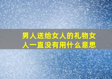 男人送给女人的礼物女人一直没有用什么意思