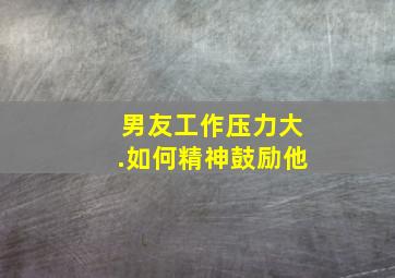 男友工作压力大.如何精神鼓励他