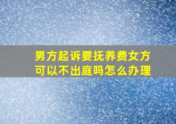 男方起诉要抚养费女方可以不出庭吗怎么办理