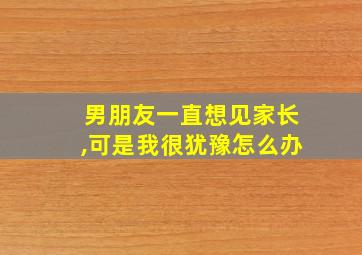 男朋友一直想见家长,可是我很犹豫怎么办