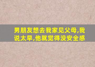 男朋友想去我家见父母,我说太早,他就觉得没安全感