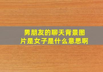 男朋友的聊天背景图片是女子是什么意思啊