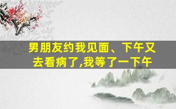 男朋友约我见面、下午又去看病了,我等了一下午