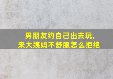 男朋友约自己出去玩,来大姨妈不舒服怎么拒绝