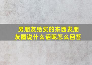 男朋友给买的东西发朋友圈说什么话呢怎么回答