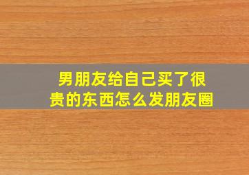 男朋友给自己买了很贵的东西怎么发朋友圈