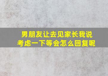 男朋友让去见家长我说考虑一下等会怎么回复呢