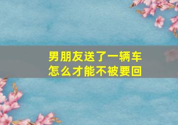 男朋友送了一辆车怎么才能不被要回