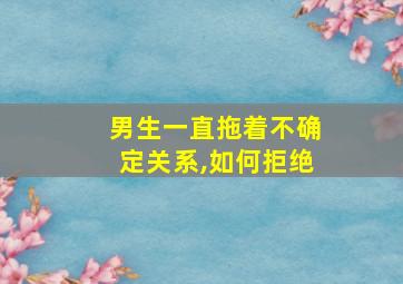 男生一直拖着不确定关系,如何拒绝