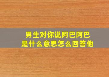 男生对你说阿巴阿巴是什么意思怎么回答他