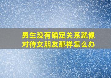 男生没有确定关系就像对待女朋友那样怎么办