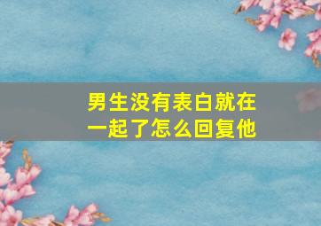 男生没有表白就在一起了怎么回复他