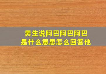 男生说阿巴阿巴阿巴是什么意思怎么回答他