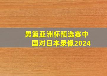 男篮亚洲杯预选赛中国对日本录像2024