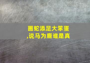 画蛇添足大笨蛋,说马为鹿谁是真