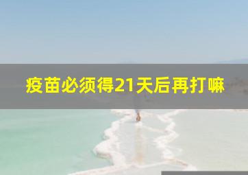 疫苗必须得21天后再打嘛