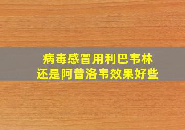 病毒感冒用利巴韦林还是阿昔洛韦效果好些