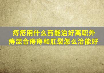 痔疮用什么药能治好离职外痔混合痔痔和肛裂怎么治能好