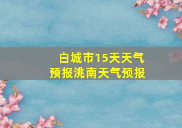 白城市15天天气预报洮南天气预报