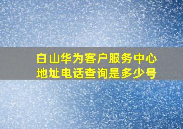 白山华为客户服务中心地址电话查询是多少号