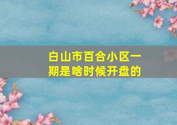 白山市百合小区一期是啥时候开盘的