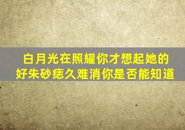 白月光在照耀你才想起她的好朱砂痣久难消你是否能知道