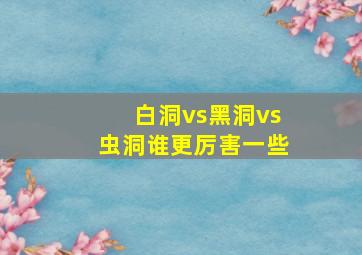 白洞vs黑洞vs虫洞谁更厉害一些