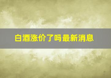 白酒涨价了吗最新消息