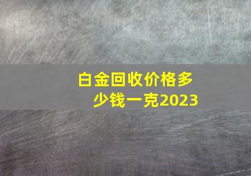 白金回收价格多少钱一克2023