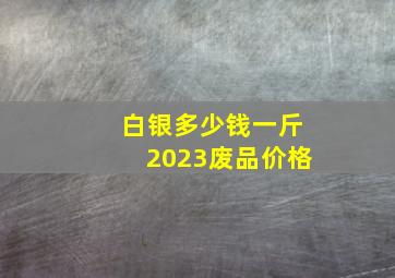 白银多少钱一斤2023废品价格