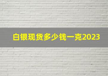 白银现货多少钱一克2023