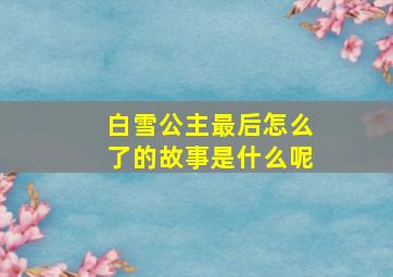 白雪公主最后怎么了的故事是什么呢