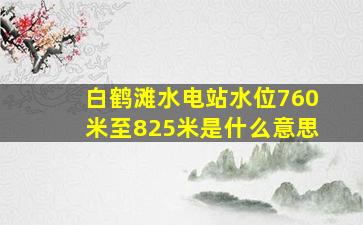 白鹤滩水电站水位760米至825米是什么意思