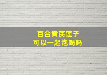 百合黄芪莲子可以一起泡喝吗