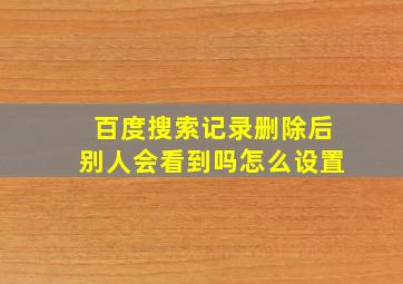 百度搜索记录删除后别人会看到吗怎么设置