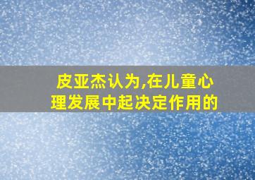 皮亚杰认为,在儿童心理发展中起决定作用的