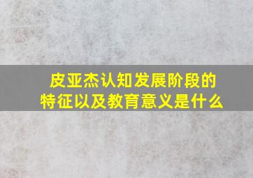 皮亚杰认知发展阶段的特征以及教育意义是什么