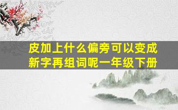 皮加上什么偏旁可以变成新字再组词呢一年级下册