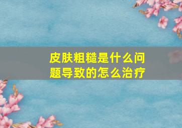 皮肤粗糙是什么问题导致的怎么治疗