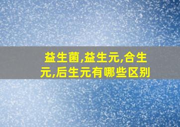 益生菌,益生元,合生元,后生元有哪些区别