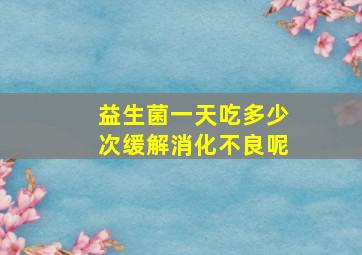 益生菌一天吃多少次缓解消化不良呢