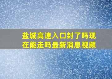 盐城高速入口封了吗现在能走吗最新消息视频