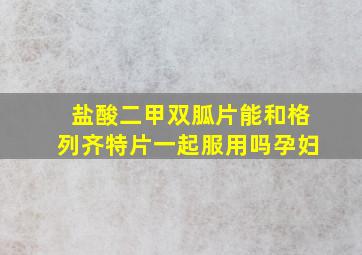 盐酸二甲双胍片能和格列齐特片一起服用吗孕妇