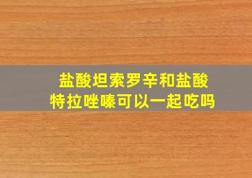 盐酸坦索罗辛和盐酸特拉唑嗪可以一起吃吗