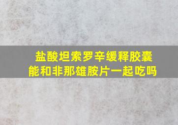 盐酸坦索罗辛缓释胶囊能和非那雄胺片一起吃吗