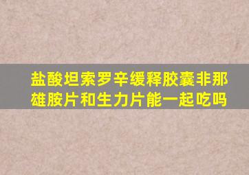 盐酸坦索罗辛缓释胶囊非那雄胺片和生力片能一起吃吗