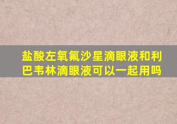 盐酸左氧氟沙星滴眼液和利巴韦林滴眼液可以一起用吗