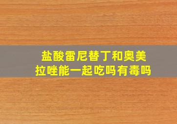 盐酸雷尼替丁和奥美拉唑能一起吃吗有毒吗