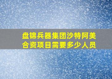 盘锦兵器集团沙特阿美合资项目需要多少人员